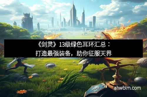 《剑灵》13级绿色耳环汇总：打造最强装备，助你征服天界