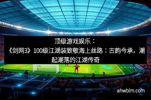 顶级游戏娱乐：《剑网3》100级江湖装致敬海上丝路：古韵今承，潮起潮落的江湖传奇