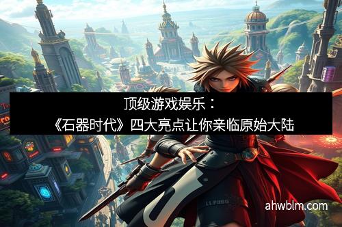 顶级游戏娱乐：《石器时代》四大亮点让你亲临原始大陆
